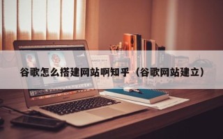 丽水谷歌怎么搭建网站啊知乎（谷歌网站建立）