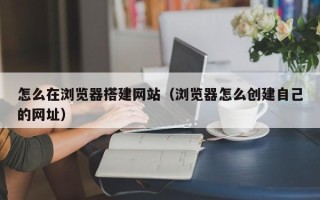 丽水怎么在浏览器搭建网站（浏览器怎么创建自己的网址）